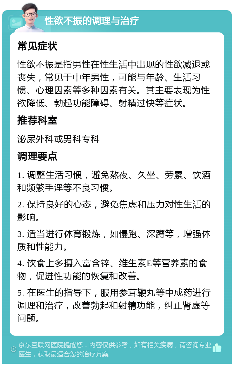 性欲不振的调理与治疗 常见症状 性欲不振是指男性在性生活中出现的性欲减退或丧失，常见于中年男性，可能与年龄、生活习惯、心理因素等多种因素有关。其主要表现为性欲降低、勃起功能障碍、射精过快等症状。 推荐科室 泌尿外科或男科专科 调理要点 1. 调整生活习惯，避免熬夜、久坐、劳累、饮酒和频繁手淫等不良习惯。 2. 保持良好的心态，避免焦虑和压力对性生活的影响。 3. 适当进行体育锻炼，如慢跑、深蹲等，增强体质和性能力。 4. 饮食上多摄入富含锌、维生素E等营养素的食物，促进性功能的恢复和改善。 5. 在医生的指导下，服用参茸鞭丸等中成药进行调理和治疗，改善勃起和射精功能，纠正肾虚等问题。