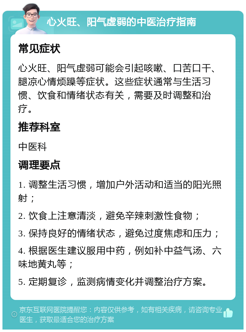 心火旺、阳气虚弱的中医治疗指南 常见症状 心火旺、阳气虚弱可能会引起咳嗽、口苦口干、腿凉心情烦躁等症状。这些症状通常与生活习惯、饮食和情绪状态有关，需要及时调整和治疗。 推荐科室 中医科 调理要点 1. 调整生活习惯，增加户外活动和适当的阳光照射； 2. 饮食上注意清淡，避免辛辣刺激性食物； 3. 保持良好的情绪状态，避免过度焦虑和压力； 4. 根据医生建议服用中药，例如补中益气汤、六味地黄丸等； 5. 定期复诊，监测病情变化并调整治疗方案。