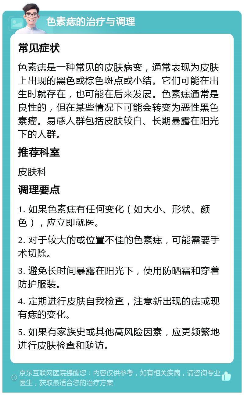 色素痣的治疗与调理 常见症状 色素痣是一种常见的皮肤病变，通常表现为皮肤上出现的黑色或棕色斑点或小结。它们可能在出生时就存在，也可能在后来发展。色素痣通常是良性的，但在某些情况下可能会转变为恶性黑色素瘤。易感人群包括皮肤较白、长期暴露在阳光下的人群。 推荐科室 皮肤科 调理要点 1. 如果色素痣有任何变化（如大小、形状、颜色），应立即就医。 2. 对于较大的或位置不佳的色素痣，可能需要手术切除。 3. 避免长时间暴露在阳光下，使用防晒霜和穿着防护服装。 4. 定期进行皮肤自我检查，注意新出现的痣或现有痣的变化。 5. 如果有家族史或其他高风险因素，应更频繁地进行皮肤检查和随访。