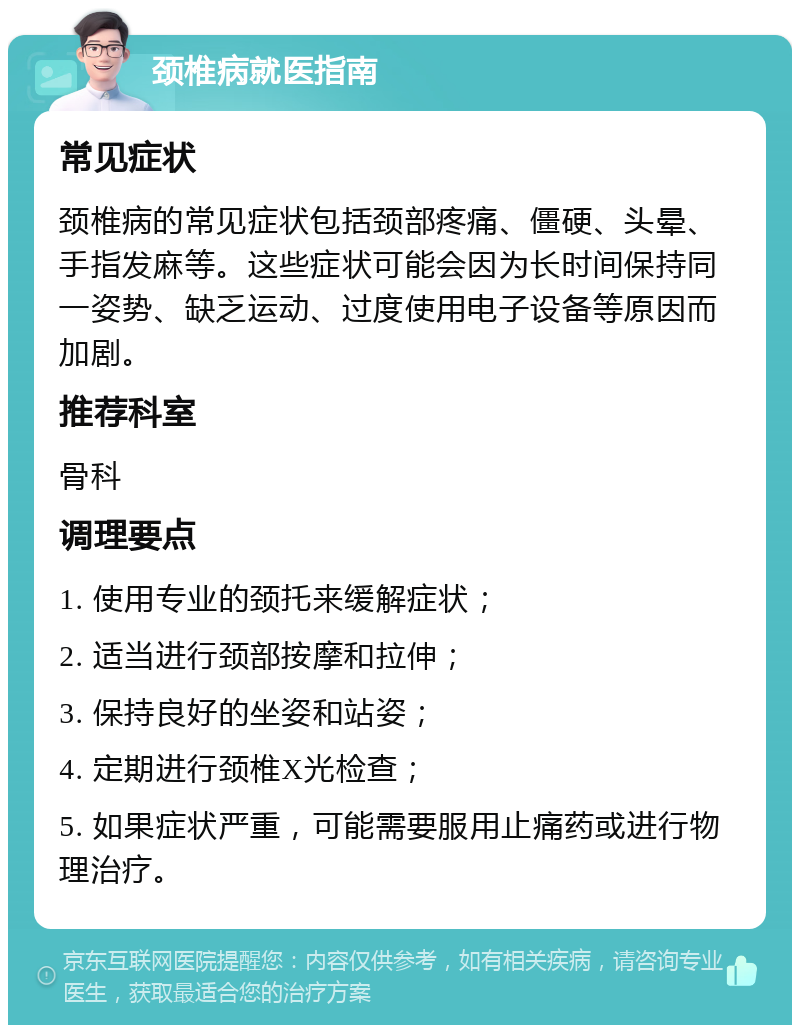 颈椎病就医指南 常见症状 颈椎病的常见症状包括颈部疼痛、僵硬、头晕、手指发麻等。这些症状可能会因为长时间保持同一姿势、缺乏运动、过度使用电子设备等原因而加剧。 推荐科室 骨科 调理要点 1. 使用专业的颈托来缓解症状； 2. 适当进行颈部按摩和拉伸； 3. 保持良好的坐姿和站姿； 4. 定期进行颈椎X光检查； 5. 如果症状严重，可能需要服用止痛药或进行物理治疗。