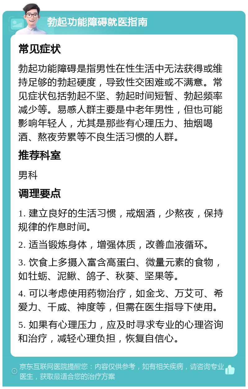 勃起功能障碍就医指南 常见症状 勃起功能障碍是指男性在性生活中无法获得或维持足够的勃起硬度，导致性交困难或不满意。常见症状包括勃起不坚、勃起时间短暂、勃起频率减少等。易感人群主要是中老年男性，但也可能影响年轻人，尤其是那些有心理压力、抽烟喝酒、熬夜劳累等不良生活习惯的人群。 推荐科室 男科 调理要点 1. 建立良好的生活习惯，戒烟酒，少熬夜，保持规律的作息时间。 2. 适当锻炼身体，增强体质，改善血液循环。 3. 饮食上多摄入富含高蛋白、微量元素的食物，如牡蛎、泥鳅、鸽子、秋葵、坚果等。 4. 可以考虑使用药物治疗，如金戈、万艾可、希爱力、千威、神度等，但需在医生指导下使用。 5. 如果有心理压力，应及时寻求专业的心理咨询和治疗，减轻心理负担，恢复自信心。