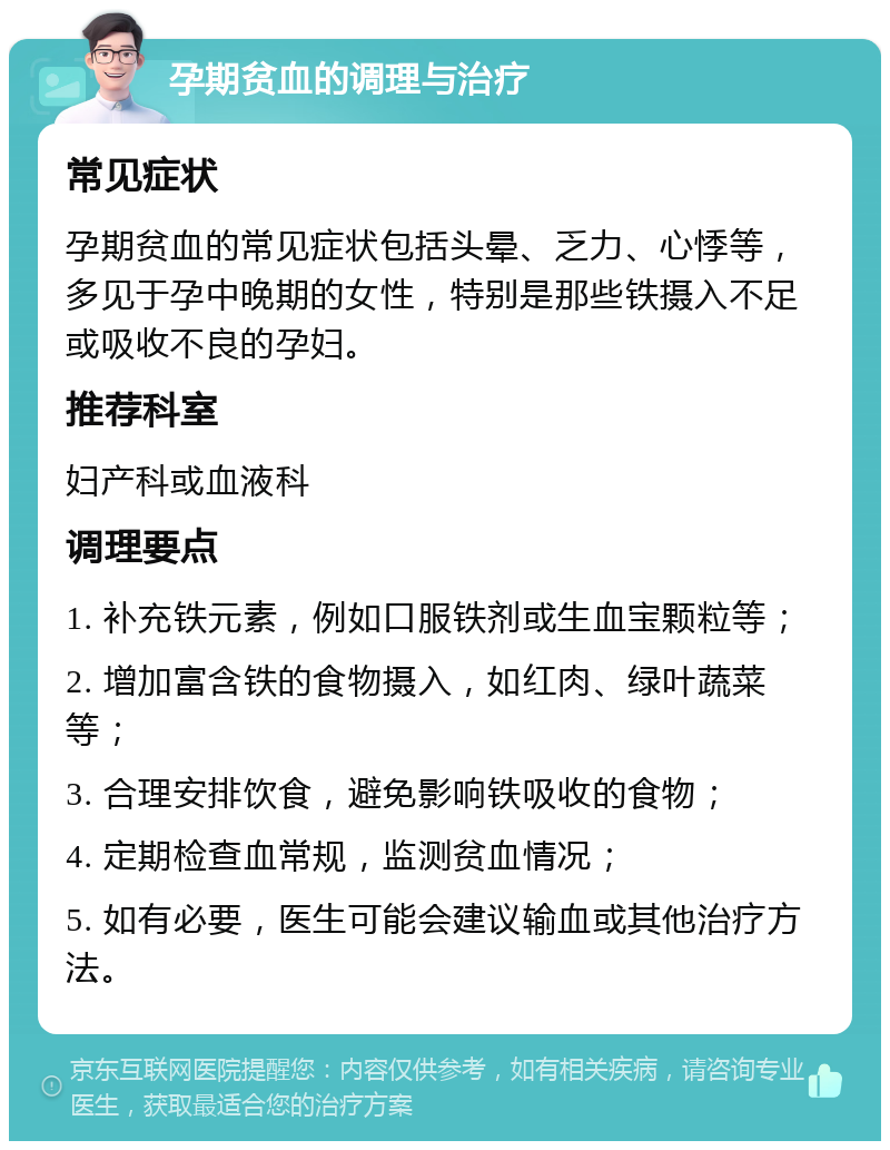 孕期贫血的调理与治疗 常见症状 孕期贫血的常见症状包括头晕、乏力、心悸等，多见于孕中晚期的女性，特别是那些铁摄入不足或吸收不良的孕妇。 推荐科室 妇产科或血液科 调理要点 1. 补充铁元素，例如口服铁剂或生血宝颗粒等； 2. 增加富含铁的食物摄入，如红肉、绿叶蔬菜等； 3. 合理安排饮食，避免影响铁吸收的食物； 4. 定期检查血常规，监测贫血情况； 5. 如有必要，医生可能会建议输血或其他治疗方法。