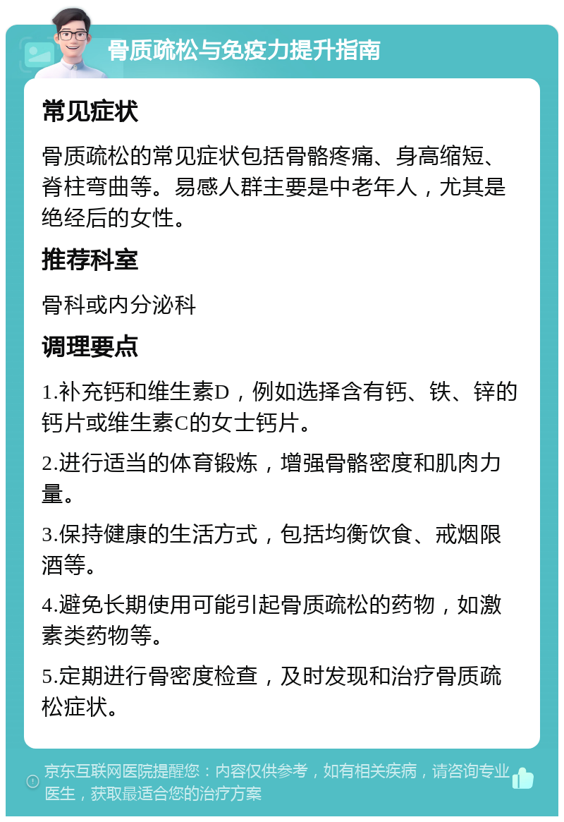 骨质疏松与免疫力提升指南 常见症状 骨质疏松的常见症状包括骨骼疼痛、身高缩短、脊柱弯曲等。易感人群主要是中老年人，尤其是绝经后的女性。 推荐科室 骨科或内分泌科 调理要点 1.补充钙和维生素D，例如选择含有钙、铁、锌的钙片或维生素C的女士钙片。 2.进行适当的体育锻炼，增强骨骼密度和肌肉力量。 3.保持健康的生活方式，包括均衡饮食、戒烟限酒等。 4.避免长期使用可能引起骨质疏松的药物，如激素类药物等。 5.定期进行骨密度检查，及时发现和治疗骨质疏松症状。