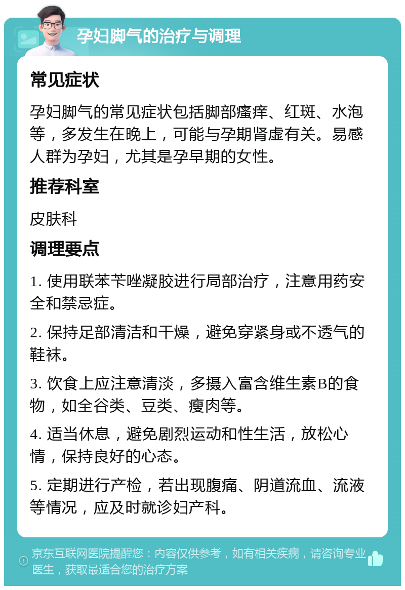 孕妇脚气的治疗与调理 常见症状 孕妇脚气的常见症状包括脚部瘙痒、红斑、水泡等，多发生在晚上，可能与孕期肾虚有关。易感人群为孕妇，尤其是孕早期的女性。 推荐科室 皮肤科 调理要点 1. 使用联苯苄唑凝胶进行局部治疗，注意用药安全和禁忌症。 2. 保持足部清洁和干燥，避免穿紧身或不透气的鞋袜。 3. 饮食上应注意清淡，多摄入富含维生素B的食物，如全谷类、豆类、瘦肉等。 4. 适当休息，避免剧烈运动和性生活，放松心情，保持良好的心态。 5. 定期进行产检，若出现腹痛、阴道流血、流液等情况，应及时就诊妇产科。