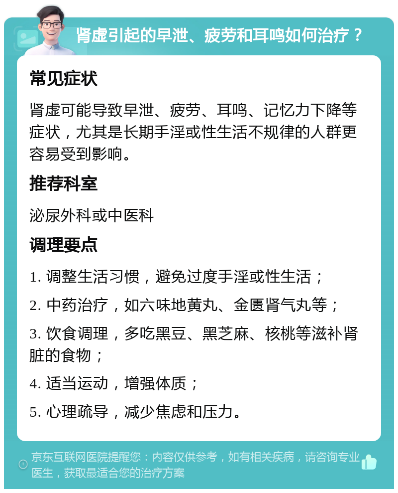 肾虚引起的早泄、疲劳和耳鸣如何治疗？ 常见症状 肾虚可能导致早泄、疲劳、耳鸣、记忆力下降等症状，尤其是长期手淫或性生活不规律的人群更容易受到影响。 推荐科室 泌尿外科或中医科 调理要点 1. 调整生活习惯，避免过度手淫或性生活； 2. 中药治疗，如六味地黄丸、金匮肾气丸等； 3. 饮食调理，多吃黑豆、黑芝麻、核桃等滋补肾脏的食物； 4. 适当运动，增强体质； 5. 心理疏导，减少焦虑和压力。