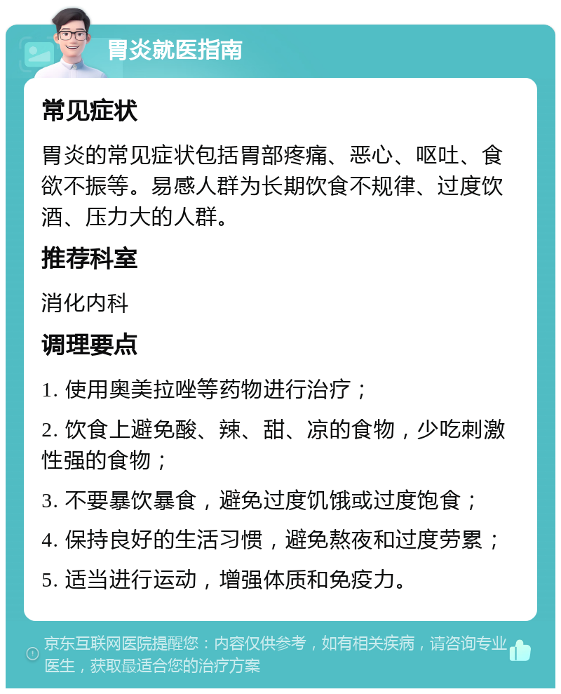 胃炎就医指南 常见症状 胃炎的常见症状包括胃部疼痛、恶心、呕吐、食欲不振等。易感人群为长期饮食不规律、过度饮酒、压力大的人群。 推荐科室 消化内科 调理要点 1. 使用奥美拉唑等药物进行治疗； 2. 饮食上避免酸、辣、甜、凉的食物，少吃刺激性强的食物； 3. 不要暴饮暴食，避免过度饥饿或过度饱食； 4. 保持良好的生活习惯，避免熬夜和过度劳累； 5. 适当进行运动，增强体质和免疫力。