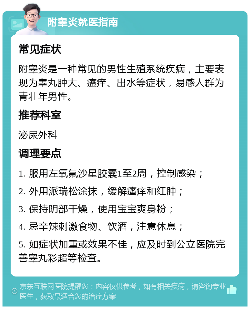 附睾炎就医指南 常见症状 附睾炎是一种常见的男性生殖系统疾病，主要表现为睾丸肿大、瘙痒、出水等症状，易感人群为青壮年男性。 推荐科室 泌尿外科 调理要点 1. 服用左氧氟沙星胶囊1至2周，控制感染； 2. 外用派瑞松涂抹，缓解瘙痒和红肿； 3. 保持阴部干燥，使用宝宝爽身粉； 4. 忌辛辣刺激食物、饮酒，注意休息； 5. 如症状加重或效果不佳，应及时到公立医院完善睾丸彩超等检查。