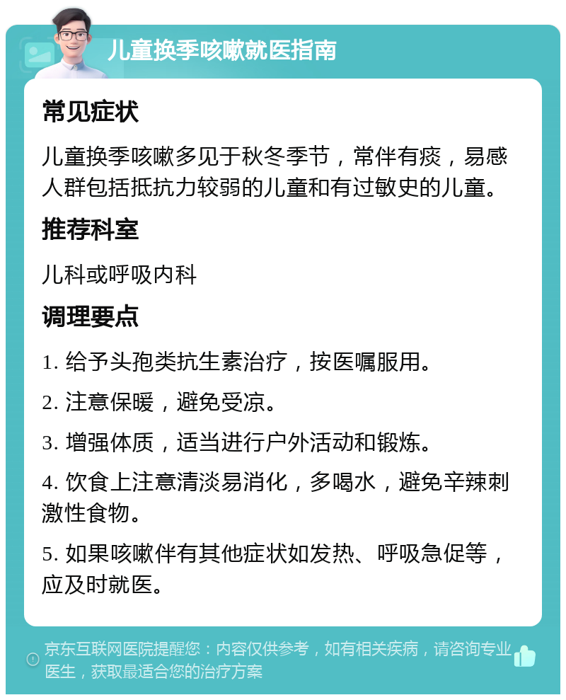 儿童换季咳嗽就医指南 常见症状 儿童换季咳嗽多见于秋冬季节，常伴有痰，易感人群包括抵抗力较弱的儿童和有过敏史的儿童。 推荐科室 儿科或呼吸内科 调理要点 1. 给予头孢类抗生素治疗，按医嘱服用。 2. 注意保暖，避免受凉。 3. 增强体质，适当进行户外活动和锻炼。 4. 饮食上注意清淡易消化，多喝水，避免辛辣刺激性食物。 5. 如果咳嗽伴有其他症状如发热、呼吸急促等，应及时就医。