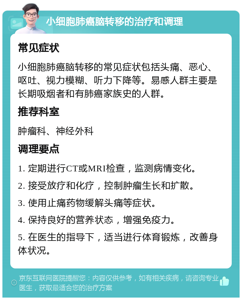 小细胞肺癌脑转移的治疗和调理 常见症状 小细胞肺癌脑转移的常见症状包括头痛、恶心、呕吐、视力模糊、听力下降等。易感人群主要是长期吸烟者和有肺癌家族史的人群。 推荐科室 肿瘤科、神经外科 调理要点 1. 定期进行CT或MRI检查，监测病情变化。 2. 接受放疗和化疗，控制肿瘤生长和扩散。 3. 使用止痛药物缓解头痛等症状。 4. 保持良好的营养状态，增强免疫力。 5. 在医生的指导下，适当进行体育锻炼，改善身体状况。