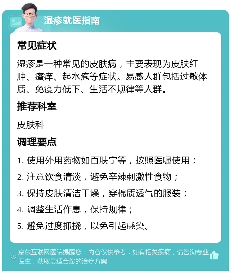 湿疹就医指南 常见症状 湿疹是一种常见的皮肤病，主要表现为皮肤红肿、瘙痒、起水疱等症状。易感人群包括过敏体质、免疫力低下、生活不规律等人群。 推荐科室 皮肤科 调理要点 1. 使用外用药物如百肤宁等，按照医嘱使用； 2. 注意饮食清淡，避免辛辣刺激性食物； 3. 保持皮肤清洁干燥，穿棉质透气的服装； 4. 调整生活作息，保持规律； 5. 避免过度抓挠，以免引起感染。