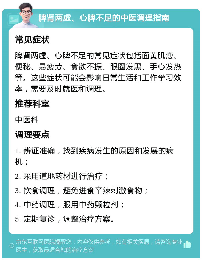 脾肾两虚、心脾不足的中医调理指南 常见症状 脾肾两虚、心脾不足的常见症状包括面黄肌瘦、便秘、易疲劳、食欲不振、眼圈发黑、手心发热等。这些症状可能会影响日常生活和工作学习效率，需要及时就医和调理。 推荐科室 中医科 调理要点 1. 辨证准确，找到疾病发生的原因和发展的病机； 2. 采用道地药材进行治疗； 3. 饮食调理，避免进食辛辣刺激食物； 4. 中药调理，服用中药颗粒剂； 5. 定期复诊，调整治疗方案。