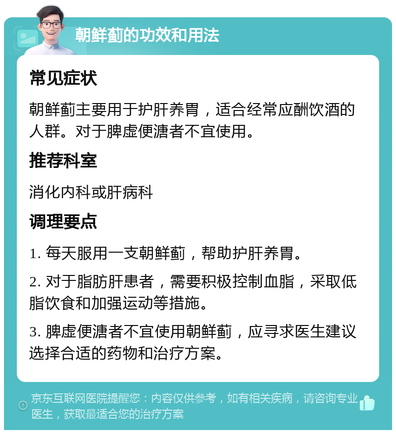 朝鲜蓟的功效和用法 常见症状 朝鲜蓟主要用于护肝养胃，适合经常应酬饮酒的人群。对于脾虚便溏者不宜使用。 推荐科室 消化内科或肝病科 调理要点 1. 每天服用一支朝鲜蓟，帮助护肝养胃。 2. 对于脂肪肝患者，需要积极控制血脂，采取低脂饮食和加强运动等措施。 3. 脾虚便溏者不宜使用朝鲜蓟，应寻求医生建议选择合适的药物和治疗方案。