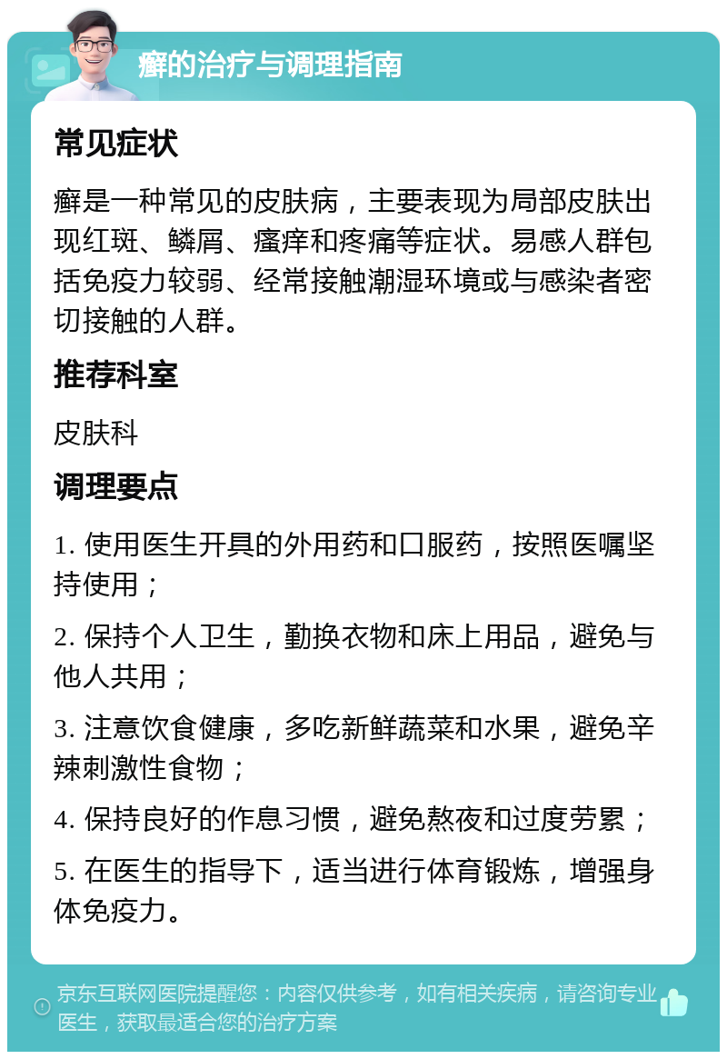 癣的治疗与调理指南 常见症状 癣是一种常见的皮肤病，主要表现为局部皮肤出现红斑、鳞屑、瘙痒和疼痛等症状。易感人群包括免疫力较弱、经常接触潮湿环境或与感染者密切接触的人群。 推荐科室 皮肤科 调理要点 1. 使用医生开具的外用药和口服药，按照医嘱坚持使用； 2. 保持个人卫生，勤换衣物和床上用品，避免与他人共用； 3. 注意饮食健康，多吃新鲜蔬菜和水果，避免辛辣刺激性食物； 4. 保持良好的作息习惯，避免熬夜和过度劳累； 5. 在医生的指导下，适当进行体育锻炼，增强身体免疫力。