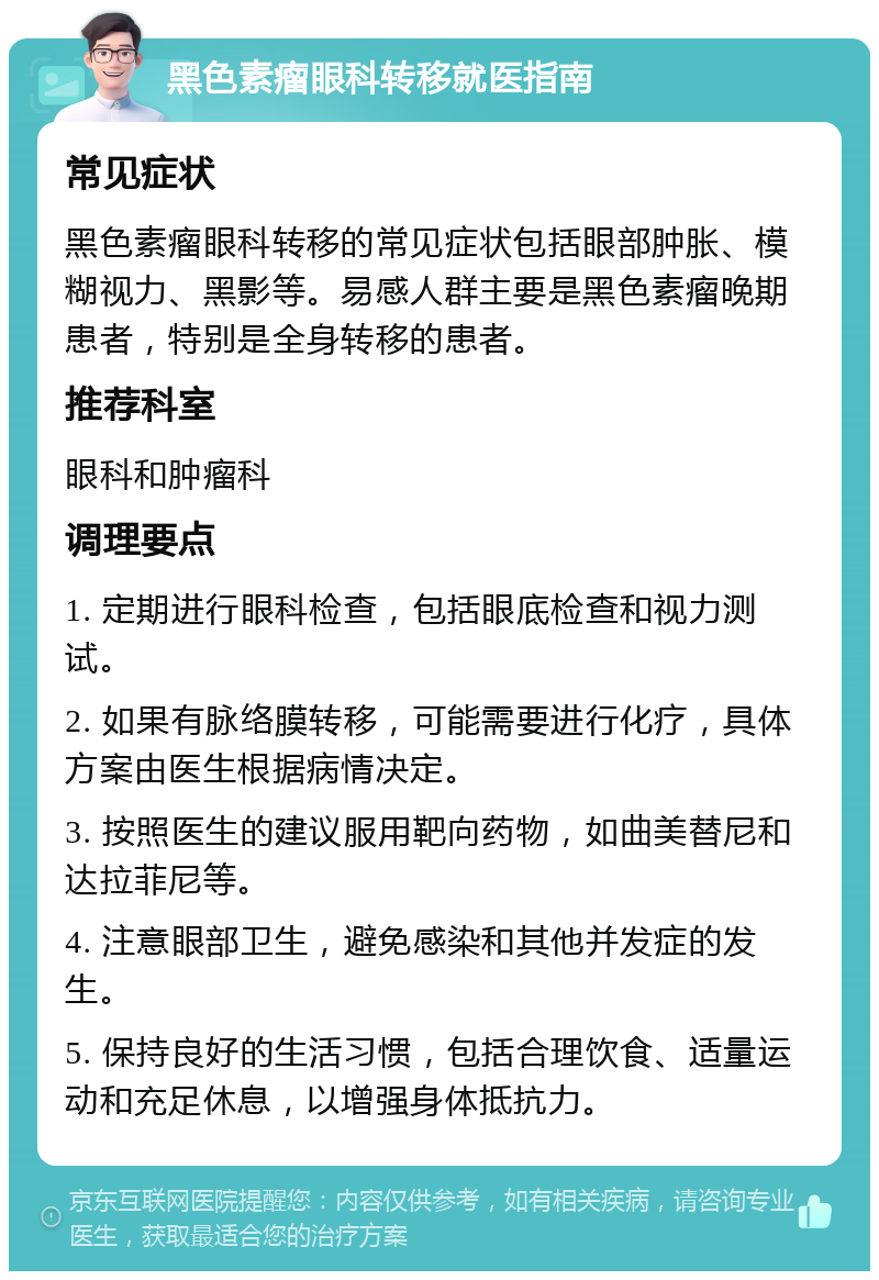 黑色素瘤眼科转移就医指南 常见症状 黑色素瘤眼科转移的常见症状包括眼部肿胀、模糊视力、黑影等。易感人群主要是黑色素瘤晚期患者，特别是全身转移的患者。 推荐科室 眼科和肿瘤科 调理要点 1. 定期进行眼科检查，包括眼底检查和视力测试。 2. 如果有脉络膜转移，可能需要进行化疗，具体方案由医生根据病情决定。 3. 按照医生的建议服用靶向药物，如曲美替尼和达拉菲尼等。 4. 注意眼部卫生，避免感染和其他并发症的发生。 5. 保持良好的生活习惯，包括合理饮食、适量运动和充足休息，以增强身体抵抗力。