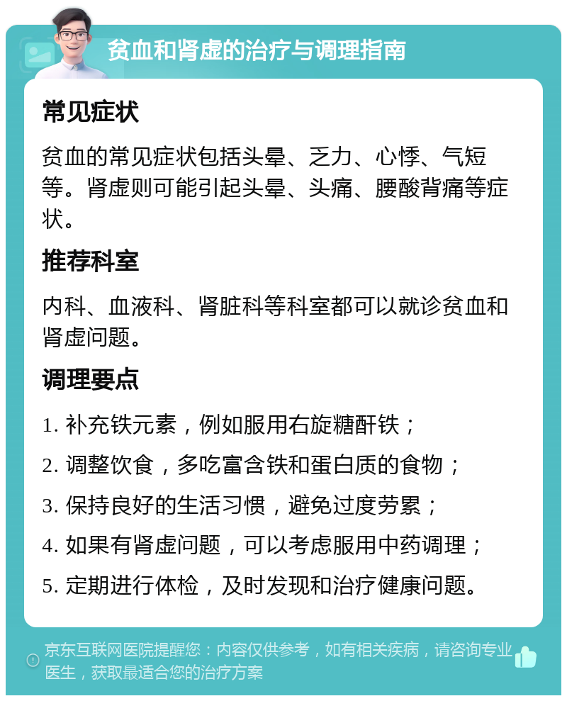 贫血和肾虚的治疗与调理指南 常见症状 贫血的常见症状包括头晕、乏力、心悸、气短等。肾虚则可能引起头晕、头痛、腰酸背痛等症状。 推荐科室 内科、血液科、肾脏科等科室都可以就诊贫血和肾虚问题。 调理要点 1. 补充铁元素，例如服用右旋糖酐铁； 2. 调整饮食，多吃富含铁和蛋白质的食物； 3. 保持良好的生活习惯，避免过度劳累； 4. 如果有肾虚问题，可以考虑服用中药调理； 5. 定期进行体检，及时发现和治疗健康问题。