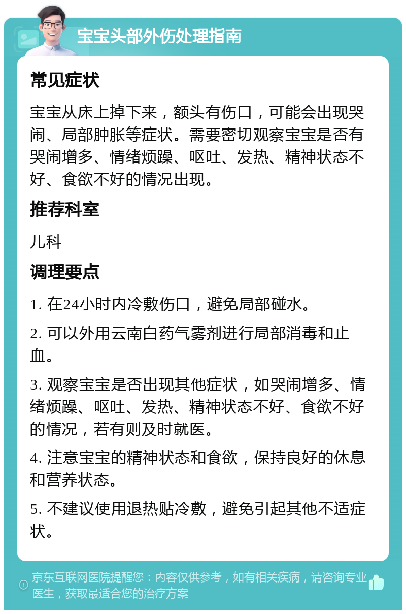 宝宝头部外伤处理指南 常见症状 宝宝从床上掉下来，额头有伤口，可能会出现哭闹、局部肿胀等症状。需要密切观察宝宝是否有哭闹增多、情绪烦躁、呕吐、发热、精神状态不好、食欲不好的情况出现。 推荐科室 儿科 调理要点 1. 在24小时内冷敷伤口，避免局部碰水。 2. 可以外用云南白药气雾剂进行局部消毒和止血。 3. 观察宝宝是否出现其他症状，如哭闹增多、情绪烦躁、呕吐、发热、精神状态不好、食欲不好的情况，若有则及时就医。 4. 注意宝宝的精神状态和食欲，保持良好的休息和营养状态。 5. 不建议使用退热贴冷敷，避免引起其他不适症状。