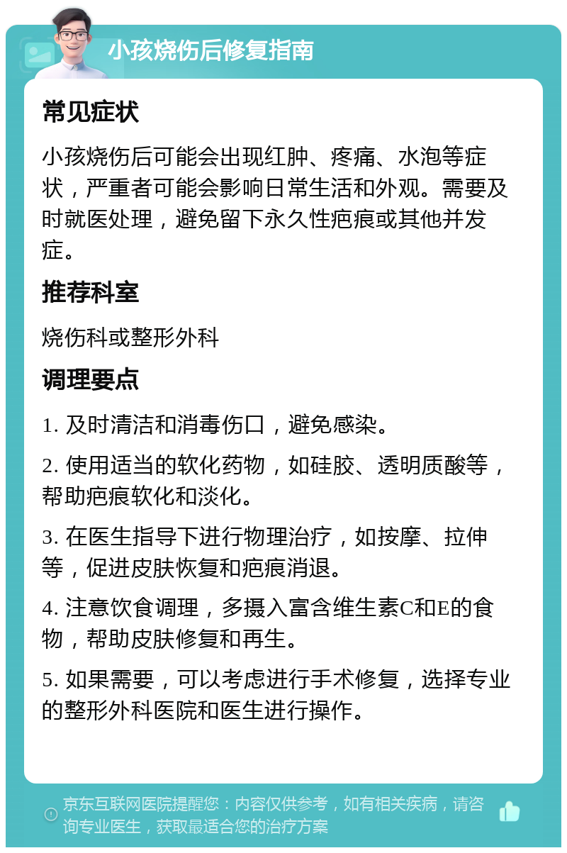 小孩烧伤后修复指南 常见症状 小孩烧伤后可能会出现红肿、疼痛、水泡等症状，严重者可能会影响日常生活和外观。需要及时就医处理，避免留下永久性疤痕或其他并发症。 推荐科室 烧伤科或整形外科 调理要点 1. 及时清洁和消毒伤口，避免感染。 2. 使用适当的软化药物，如硅胶、透明质酸等，帮助疤痕软化和淡化。 3. 在医生指导下进行物理治疗，如按摩、拉伸等，促进皮肤恢复和疤痕消退。 4. 注意饮食调理，多摄入富含维生素C和E的食物，帮助皮肤修复和再生。 5. 如果需要，可以考虑进行手术修复，选择专业的整形外科医院和医生进行操作。