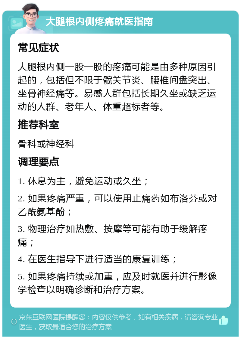 大腿根内侧疼痛就医指南 常见症状 大腿根内侧一股一股的疼痛可能是由多种原因引起的，包括但不限于髋关节炎、腰椎间盘突出、坐骨神经痛等。易感人群包括长期久坐或缺乏运动的人群、老年人、体重超标者等。 推荐科室 骨科或神经科 调理要点 1. 休息为主，避免运动或久坐； 2. 如果疼痛严重，可以使用止痛药如布洛芬或对乙酰氨基酚； 3. 物理治疗如热敷、按摩等可能有助于缓解疼痛； 4. 在医生指导下进行适当的康复训练； 5. 如果疼痛持续或加重，应及时就医并进行影像学检查以明确诊断和治疗方案。