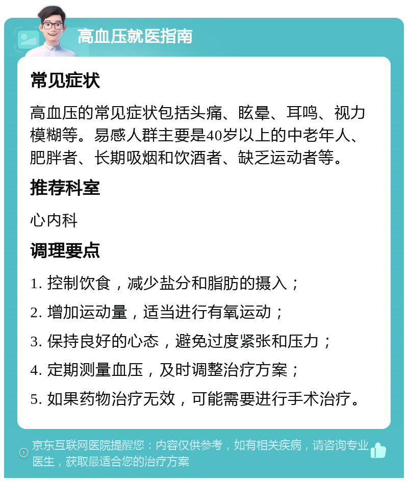 高血压就医指南 常见症状 高血压的常见症状包括头痛、眩晕、耳鸣、视力模糊等。易感人群主要是40岁以上的中老年人、肥胖者、长期吸烟和饮酒者、缺乏运动者等。 推荐科室 心内科 调理要点 1. 控制饮食，减少盐分和脂肪的摄入； 2. 增加运动量，适当进行有氧运动； 3. 保持良好的心态，避免过度紧张和压力； 4. 定期测量血压，及时调整治疗方案； 5. 如果药物治疗无效，可能需要进行手术治疗。