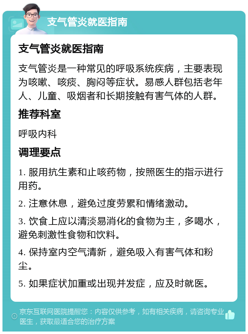 支气管炎就医指南 支气管炎就医指南 支气管炎是一种常见的呼吸系统疾病，主要表现为咳嗽、咳痰、胸闷等症状。易感人群包括老年人、儿童、吸烟者和长期接触有害气体的人群。 推荐科室 呼吸内科 调理要点 1. 服用抗生素和止咳药物，按照医生的指示进行用药。 2. 注意休息，避免过度劳累和情绪激动。 3. 饮食上应以清淡易消化的食物为主，多喝水，避免刺激性食物和饮料。 4. 保持室内空气清新，避免吸入有害气体和粉尘。 5. 如果症状加重或出现并发症，应及时就医。