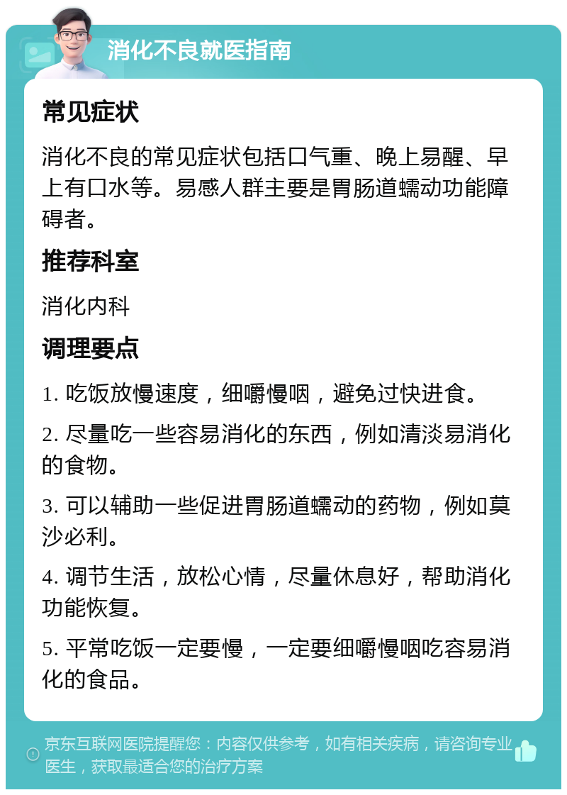 消化不良就医指南 常见症状 消化不良的常见症状包括口气重、晚上易醒、早上有口水等。易感人群主要是胃肠道蠕动功能障碍者。 推荐科室 消化内科 调理要点 1. 吃饭放慢速度，细嚼慢咽，避免过快进食。 2. 尽量吃一些容易消化的东西，例如清淡易消化的食物。 3. 可以辅助一些促进胃肠道蠕动的药物，例如莫沙必利。 4. 调节生活，放松心情，尽量休息好，帮助消化功能恢复。 5. 平常吃饭一定要慢，一定要细嚼慢咽吃容易消化的食品。