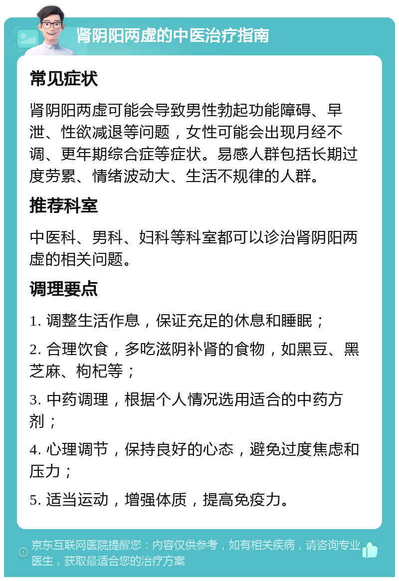 肾阴阳两虚的中医治疗指南 常见症状 肾阴阳两虚可能会导致男性勃起功能障碍、早泄、性欲减退等问题，女性可能会出现月经不调、更年期综合症等症状。易感人群包括长期过度劳累、情绪波动大、生活不规律的人群。 推荐科室 中医科、男科、妇科等科室都可以诊治肾阴阳两虚的相关问题。 调理要点 1. 调整生活作息，保证充足的休息和睡眠； 2. 合理饮食，多吃滋阴补肾的食物，如黑豆、黑芝麻、枸杞等； 3. 中药调理，根据个人情况选用适合的中药方剂； 4. 心理调节，保持良好的心态，避免过度焦虑和压力； 5. 适当运动，增强体质，提高免疫力。