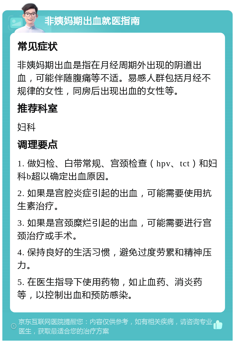 非姨妈期出血就医指南 常见症状 非姨妈期出血是指在月经周期外出现的阴道出血，可能伴随腹痛等不适。易感人群包括月经不规律的女性，同房后出现出血的女性等。 推荐科室 妇科 调理要点 1. 做妇检、白带常规、宫颈检查（hpv、tct）和妇科b超以确定出血原因。 2. 如果是宫腔炎症引起的出血，可能需要使用抗生素治疗。 3. 如果是宫颈糜烂引起的出血，可能需要进行宫颈治疗或手术。 4. 保持良好的生活习惯，避免过度劳累和精神压力。 5. 在医生指导下使用药物，如止血药、消炎药等，以控制出血和预防感染。