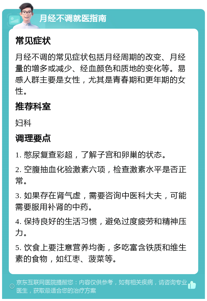 月经不调就医指南 常见症状 月经不调的常见症状包括月经周期的改变、月经量的增多或减少、经血颜色和质地的变化等。易感人群主要是女性，尤其是青春期和更年期的女性。 推荐科室 妇科 调理要点 1. 憋尿复查彩超，了解子宫和卵巢的状态。 2. 空腹抽血化验激素六项，检查激素水平是否正常。 3. 如果存在肾气虚，需要咨询中医科大夫，可能需要服用补肾的中药。 4. 保持良好的生活习惯，避免过度疲劳和精神压力。 5. 饮食上要注意营养均衡，多吃富含铁质和维生素的食物，如红枣、菠菜等。