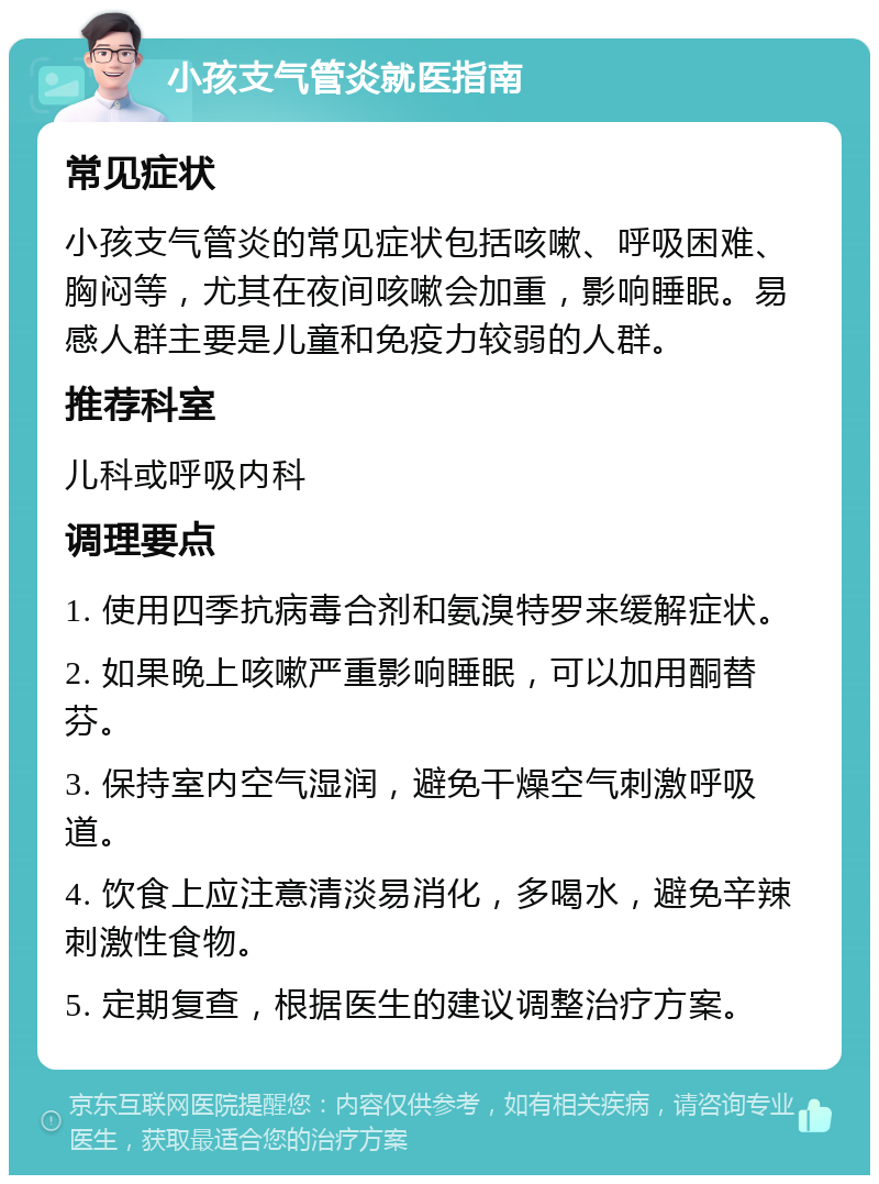 小孩支气管炎就医指南 常见症状 小孩支气管炎的常见症状包括咳嗽、呼吸困难、胸闷等，尤其在夜间咳嗽会加重，影响睡眠。易感人群主要是儿童和免疫力较弱的人群。 推荐科室 儿科或呼吸内科 调理要点 1. 使用四季抗病毒合剂和氨溴特罗来缓解症状。 2. 如果晚上咳嗽严重影响睡眠，可以加用酮替芬。 3. 保持室内空气湿润，避免干燥空气刺激呼吸道。 4. 饮食上应注意清淡易消化，多喝水，避免辛辣刺激性食物。 5. 定期复查，根据医生的建议调整治疗方案。