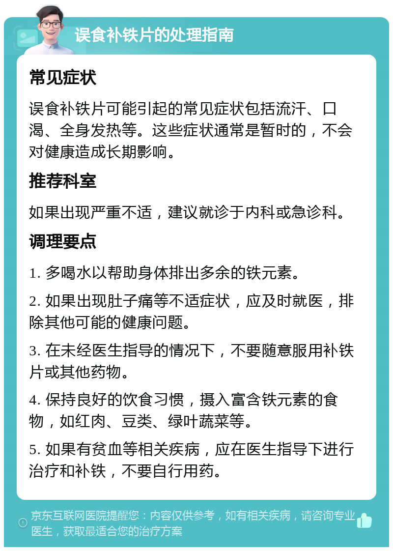 误食补铁片的处理指南 常见症状 误食补铁片可能引起的常见症状包括流汗、口渴、全身发热等。这些症状通常是暂时的，不会对健康造成长期影响。 推荐科室 如果出现严重不适，建议就诊于内科或急诊科。 调理要点 1. 多喝水以帮助身体排出多余的铁元素。 2. 如果出现肚子痛等不适症状，应及时就医，排除其他可能的健康问题。 3. 在未经医生指导的情况下，不要随意服用补铁片或其他药物。 4. 保持良好的饮食习惯，摄入富含铁元素的食物，如红肉、豆类、绿叶蔬菜等。 5. 如果有贫血等相关疾病，应在医生指导下进行治疗和补铁，不要自行用药。