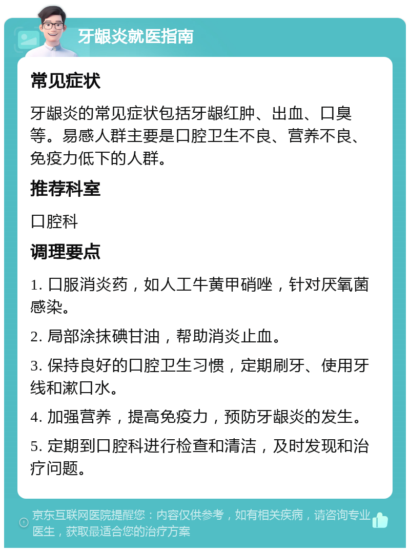 牙龈炎就医指南 常见症状 牙龈炎的常见症状包括牙龈红肿、出血、口臭等。易感人群主要是口腔卫生不良、营养不良、免疫力低下的人群。 推荐科室 口腔科 调理要点 1. 口服消炎药，如人工牛黄甲硝唑，针对厌氧菌感染。 2. 局部涂抹碘甘油，帮助消炎止血。 3. 保持良好的口腔卫生习惯，定期刷牙、使用牙线和漱口水。 4. 加强营养，提高免疫力，预防牙龈炎的发生。 5. 定期到口腔科进行检查和清洁，及时发现和治疗问题。