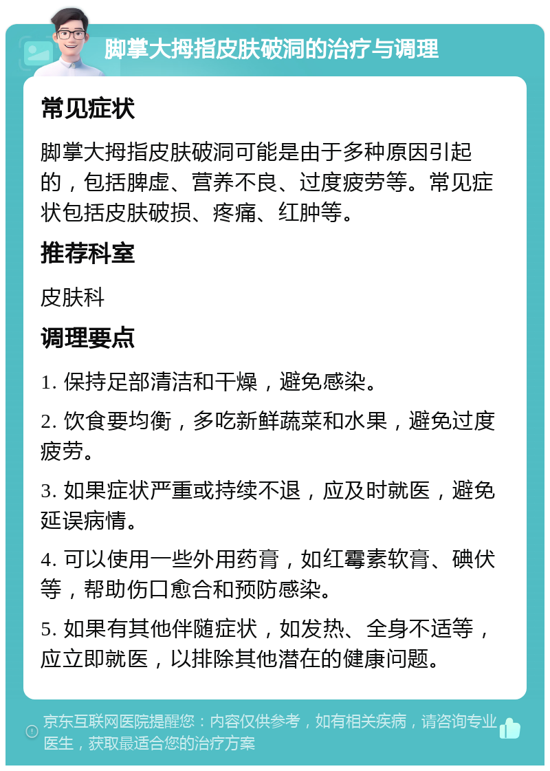 脚掌大拇指皮肤破洞的治疗与调理 常见症状 脚掌大拇指皮肤破洞可能是由于多种原因引起的，包括脾虚、营养不良、过度疲劳等。常见症状包括皮肤破损、疼痛、红肿等。 推荐科室 皮肤科 调理要点 1. 保持足部清洁和干燥，避免感染。 2. 饮食要均衡，多吃新鲜蔬菜和水果，避免过度疲劳。 3. 如果症状严重或持续不退，应及时就医，避免延误病情。 4. 可以使用一些外用药膏，如红霉素软膏、碘伏等，帮助伤口愈合和预防感染。 5. 如果有其他伴随症状，如发热、全身不适等，应立即就医，以排除其他潜在的健康问题。