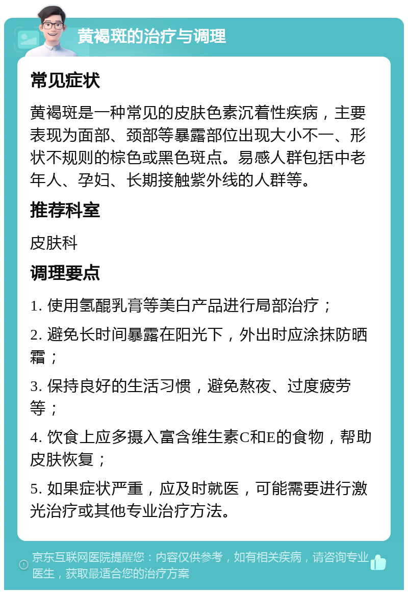 黄褐斑的治疗与调理 常见症状 黄褐斑是一种常见的皮肤色素沉着性疾病，主要表现为面部、颈部等暴露部位出现大小不一、形状不规则的棕色或黑色斑点。易感人群包括中老年人、孕妇、长期接触紫外线的人群等。 推荐科室 皮肤科 调理要点 1. 使用氢醌乳膏等美白产品进行局部治疗； 2. 避免长时间暴露在阳光下，外出时应涂抹防晒霜； 3. 保持良好的生活习惯，避免熬夜、过度疲劳等； 4. 饮食上应多摄入富含维生素C和E的食物，帮助皮肤恢复； 5. 如果症状严重，应及时就医，可能需要进行激光治疗或其他专业治疗方法。