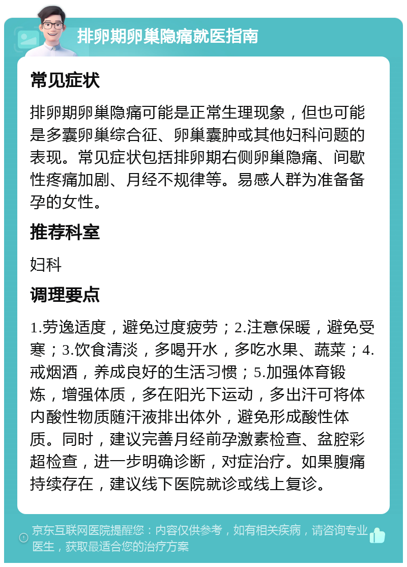 排卵期卵巢隐痛就医指南 常见症状 排卵期卵巢隐痛可能是正常生理现象，但也可能是多囊卵巢综合征、卵巢囊肿或其他妇科问题的表现。常见症状包括排卵期右侧卵巢隐痛、间歇性疼痛加剧、月经不规律等。易感人群为准备备孕的女性。 推荐科室 妇科 调理要点 1.劳逸适度，避免过度疲劳；2.注意保暖，避免受寒；3.饮食清淡，多喝开水，多吃水果、蔬菜；4.戒烟酒，养成良好的生活习惯；5.加强体育锻炼，增强体质，多在阳光下运动，多出汗可将体内酸性物质随汗液排出体外，避免形成酸性体质。同时，建议完善月经前孕激素检查、盆腔彩超检查，进一步明确诊断，对症治疗。如果腹痛持续存在，建议线下医院就诊或线上复诊。