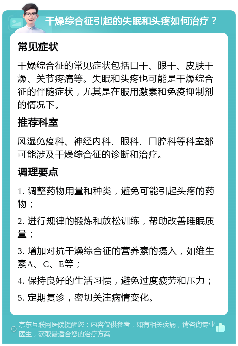 干燥综合征引起的失眠和头疼如何治疗？ 常见症状 干燥综合征的常见症状包括口干、眼干、皮肤干燥、关节疼痛等。失眠和头疼也可能是干燥综合征的伴随症状，尤其是在服用激素和免疫抑制剂的情况下。 推荐科室 风湿免疫科、神经内科、眼科、口腔科等科室都可能涉及干燥综合征的诊断和治疗。 调理要点 1. 调整药物用量和种类，避免可能引起头疼的药物； 2. 进行规律的锻炼和放松训练，帮助改善睡眠质量； 3. 增加对抗干燥综合征的营养素的摄入，如维生素A、C、E等； 4. 保持良好的生活习惯，避免过度疲劳和压力； 5. 定期复诊，密切关注病情变化。