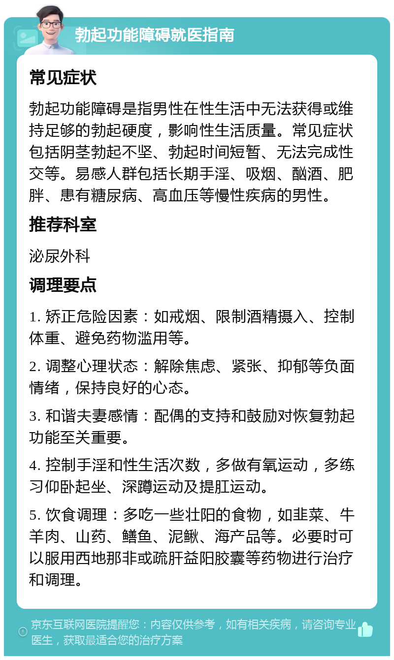 勃起功能障碍就医指南 常见症状 勃起功能障碍是指男性在性生活中无法获得或维持足够的勃起硬度，影响性生活质量。常见症状包括阴茎勃起不坚、勃起时间短暂、无法完成性交等。易感人群包括长期手淫、吸烟、酗酒、肥胖、患有糖尿病、高血压等慢性疾病的男性。 推荐科室 泌尿外科 调理要点 1. 矫正危险因素：如戒烟、限制酒精摄入、控制体重、避免药物滥用等。 2. 调整心理状态：解除焦虑、紧张、抑郁等负面情绪，保持良好的心态。 3. 和谐夫妻感情：配偶的支持和鼓励对恢复勃起功能至关重要。 4. 控制手淫和性生活次数，多做有氧运动，多练习仰卧起坐、深蹲运动及提肛运动。 5. 饮食调理：多吃一些壮阳的食物，如韭菜、牛羊肉、山药、鳝鱼、泥鳅、海产品等。必要时可以服用西地那非或疏肝益阳胶囊等药物进行治疗和调理。