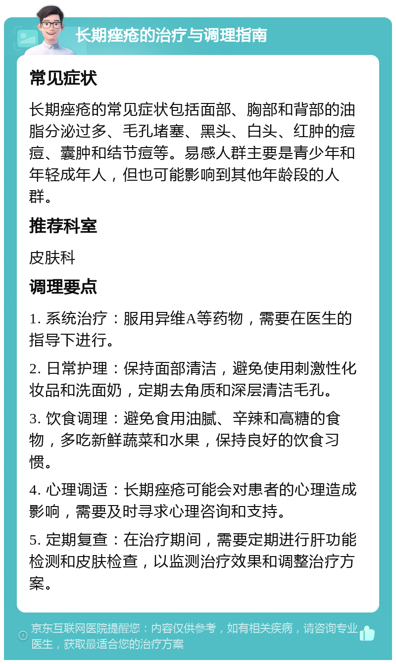 长期痤疮的治疗与调理指南 常见症状 长期痤疮的常见症状包括面部、胸部和背部的油脂分泌过多、毛孔堵塞、黑头、白头、红肿的痘痘、囊肿和结节痘等。易感人群主要是青少年和年轻成年人，但也可能影响到其他年龄段的人群。 推荐科室 皮肤科 调理要点 1. 系统治疗：服用异维A等药物，需要在医生的指导下进行。 2. 日常护理：保持面部清洁，避免使用刺激性化妆品和洗面奶，定期去角质和深层清洁毛孔。 3. 饮食调理：避免食用油腻、辛辣和高糖的食物，多吃新鲜蔬菜和水果，保持良好的饮食习惯。 4. 心理调适：长期痤疮可能会对患者的心理造成影响，需要及时寻求心理咨询和支持。 5. 定期复查：在治疗期间，需要定期进行肝功能检测和皮肤检查，以监测治疗效果和调整治疗方案。