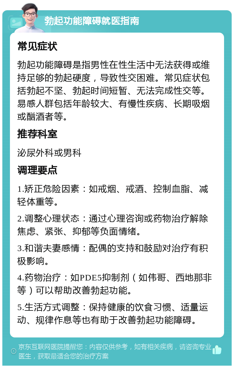 勃起功能障碍就医指南 常见症状 勃起功能障碍是指男性在性生活中无法获得或维持足够的勃起硬度，导致性交困难。常见症状包括勃起不坚、勃起时间短暂、无法完成性交等。易感人群包括年龄较大、有慢性疾病、长期吸烟或酗酒者等。 推荐科室 泌尿外科或男科 调理要点 1.矫正危险因素：如戒烟、戒酒、控制血脂、减轻体重等。 2.调整心理状态：通过心理咨询或药物治疗解除焦虑、紧张、抑郁等负面情绪。 3.和谐夫妻感情：配偶的支持和鼓励对治疗有积极影响。 4.药物治疗：如PDE5抑制剂（如伟哥、西地那非等）可以帮助改善勃起功能。 5.生活方式调整：保持健康的饮食习惯、适量运动、规律作息等也有助于改善勃起功能障碍。