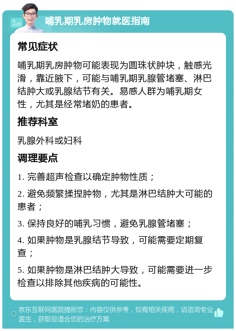 哺乳期乳房肿物就医指南 常见症状 哺乳期乳房肿物可能表现为圆珠状肿块，触感光滑，靠近腋下，可能与哺乳期乳腺管堵塞、淋巴结肿大或乳腺结节有关。易感人群为哺乳期女性，尤其是经常堵奶的患者。 推荐科室 乳腺外科或妇科 调理要点 1. 完善超声检查以确定肿物性质； 2. 避免频繁揉捏肿物，尤其是淋巴结肿大可能的患者； 3. 保持良好的哺乳习惯，避免乳腺管堵塞； 4. 如果肿物是乳腺结节导致，可能需要定期复查； 5. 如果肿物是淋巴结肿大导致，可能需要进一步检查以排除其他疾病的可能性。