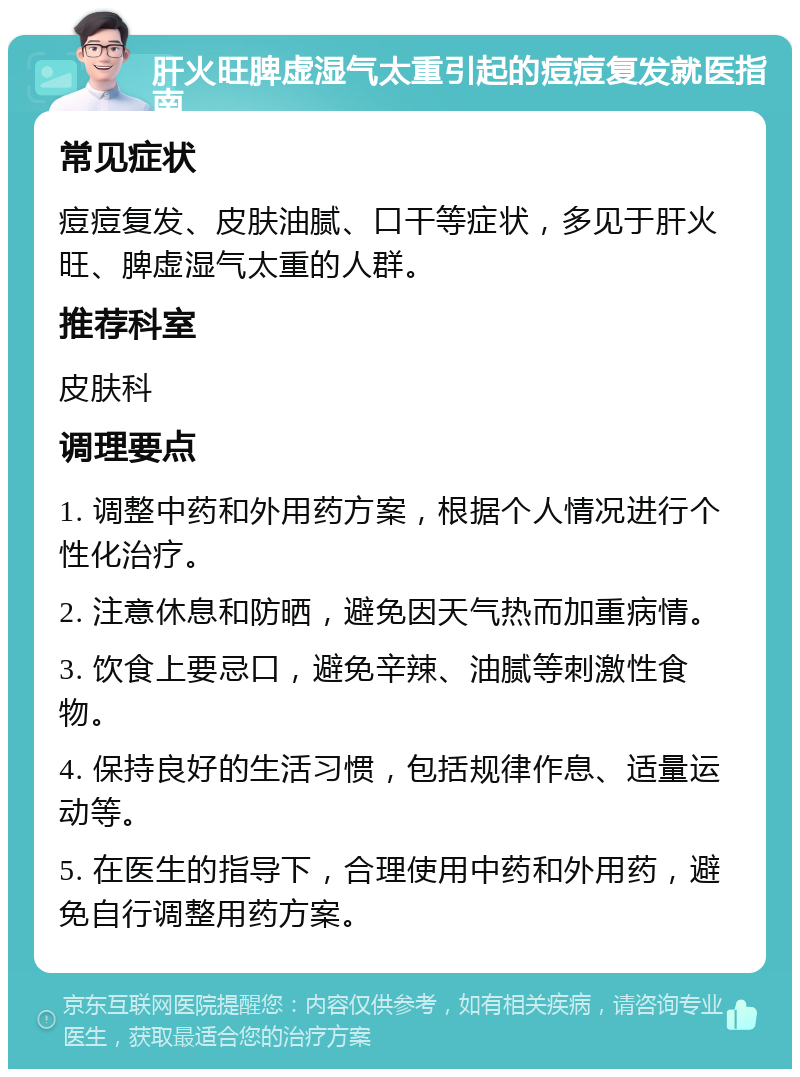 肝火旺脾虚湿气太重引起的痘痘复发就医指南 常见症状 痘痘复发、皮肤油腻、口干等症状，多见于肝火旺、脾虚湿气太重的人群。 推荐科室 皮肤科 调理要点 1. 调整中药和外用药方案，根据个人情况进行个性化治疗。 2. 注意休息和防晒，避免因天气热而加重病情。 3. 饮食上要忌口，避免辛辣、油腻等刺激性食物。 4. 保持良好的生活习惯，包括规律作息、适量运动等。 5. 在医生的指导下，合理使用中药和外用药，避免自行调整用药方案。