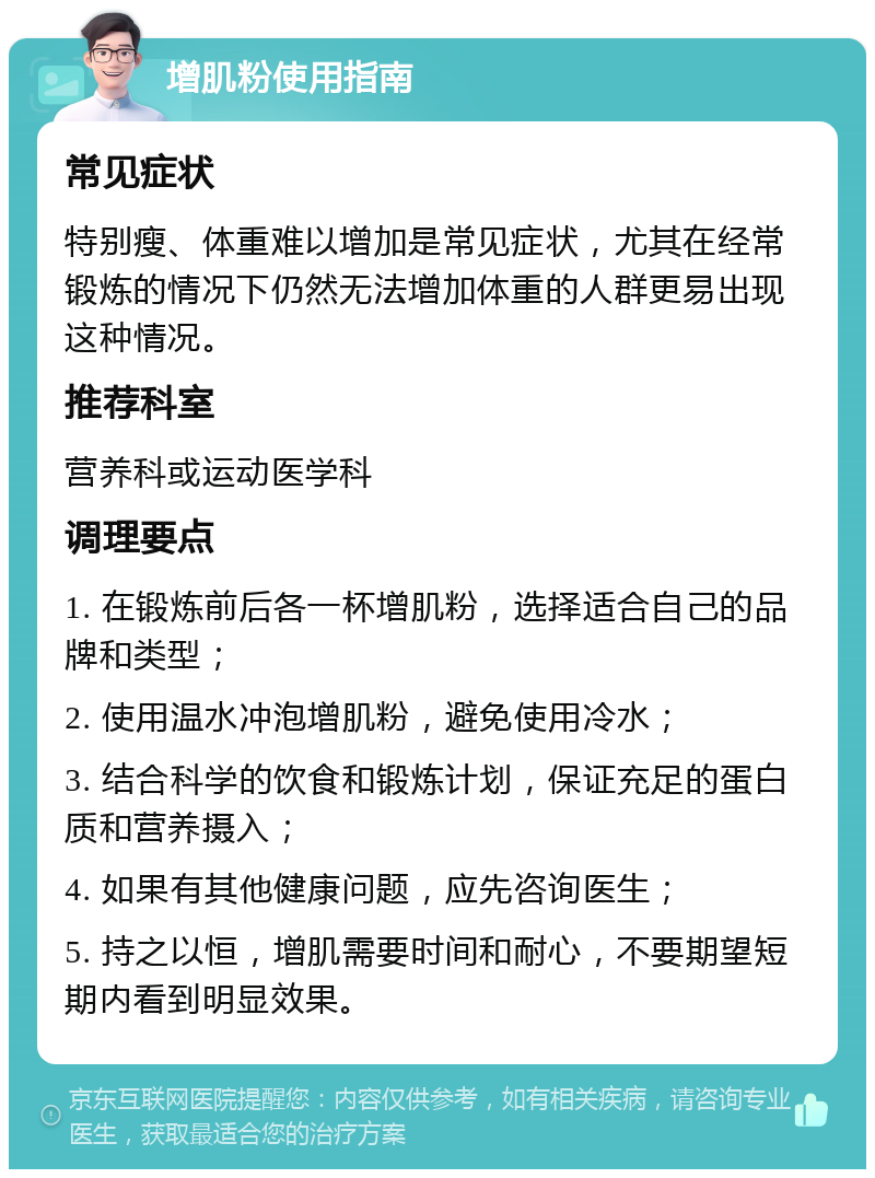 增肌粉使用指南 常见症状 特别瘦、体重难以增加是常见症状，尤其在经常锻炼的情况下仍然无法增加体重的人群更易出现这种情况。 推荐科室 营养科或运动医学科 调理要点 1. 在锻炼前后各一杯增肌粉，选择适合自己的品牌和类型； 2. 使用温水冲泡增肌粉，避免使用冷水； 3. 结合科学的饮食和锻炼计划，保证充足的蛋白质和营养摄入； 4. 如果有其他健康问题，应先咨询医生； 5. 持之以恒，增肌需要时间和耐心，不要期望短期内看到明显效果。