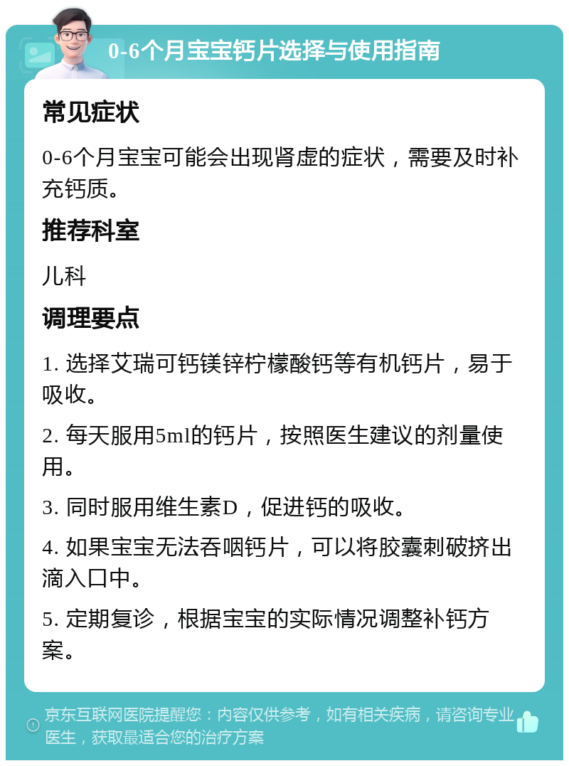 0-6个月宝宝钙片选择与使用指南 常见症状 0-6个月宝宝可能会出现肾虚的症状，需要及时补充钙质。 推荐科室 儿科 调理要点 1. 选择艾瑞可钙镁锌柠檬酸钙等有机钙片，易于吸收。 2. 每天服用5ml的钙片，按照医生建议的剂量使用。 3. 同时服用维生素D，促进钙的吸收。 4. 如果宝宝无法吞咽钙片，可以将胶囊刺破挤出滴入口中。 5. 定期复诊，根据宝宝的实际情况调整补钙方案。