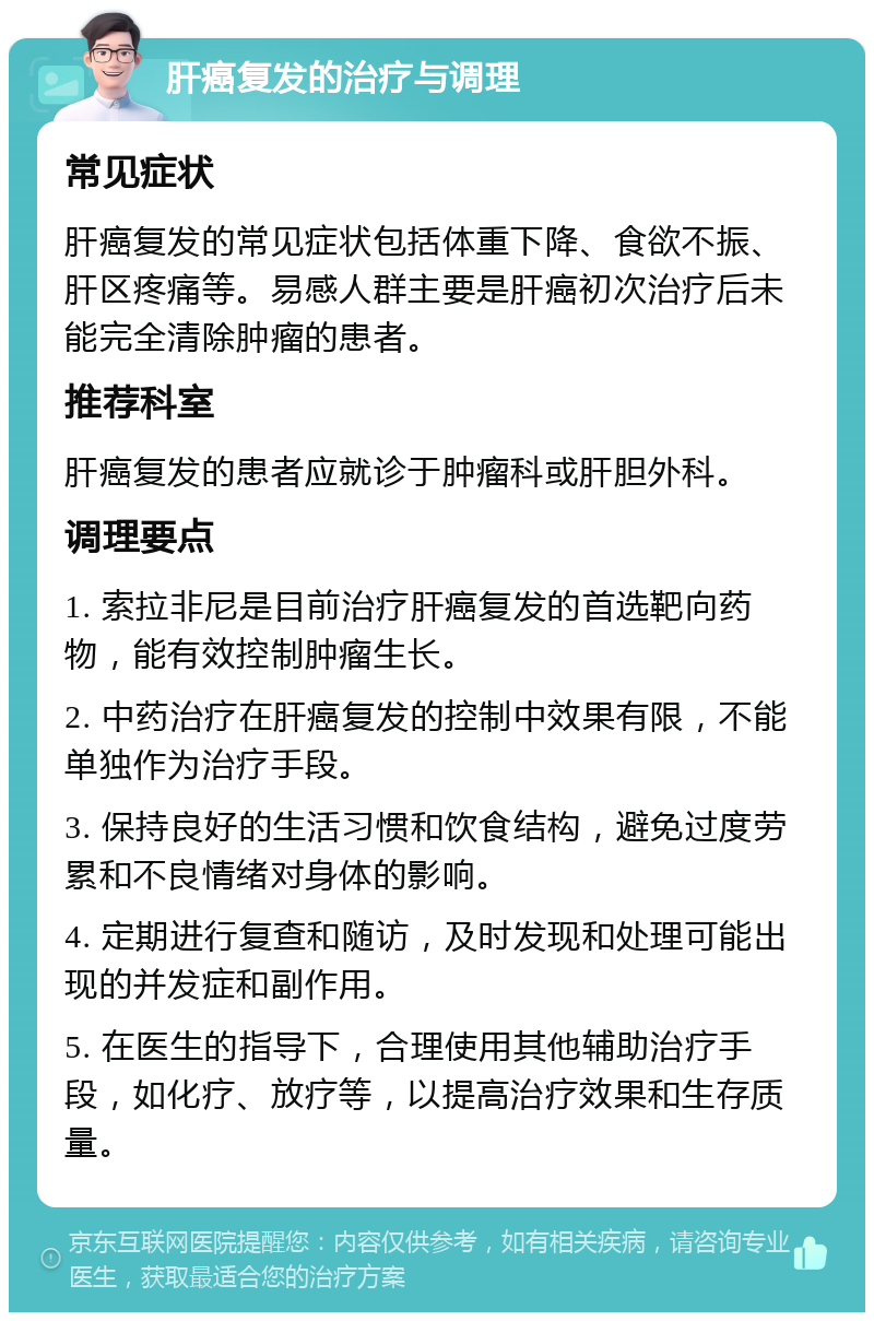 肝癌复发的治疗与调理 常见症状 肝癌复发的常见症状包括体重下降、食欲不振、肝区疼痛等。易感人群主要是肝癌初次治疗后未能完全清除肿瘤的患者。 推荐科室 肝癌复发的患者应就诊于肿瘤科或肝胆外科。 调理要点 1. 索拉非尼是目前治疗肝癌复发的首选靶向药物，能有效控制肿瘤生长。 2. 中药治疗在肝癌复发的控制中效果有限，不能单独作为治疗手段。 3. 保持良好的生活习惯和饮食结构，避免过度劳累和不良情绪对身体的影响。 4. 定期进行复查和随访，及时发现和处理可能出现的并发症和副作用。 5. 在医生的指导下，合理使用其他辅助治疗手段，如化疗、放疗等，以提高治疗效果和生存质量。