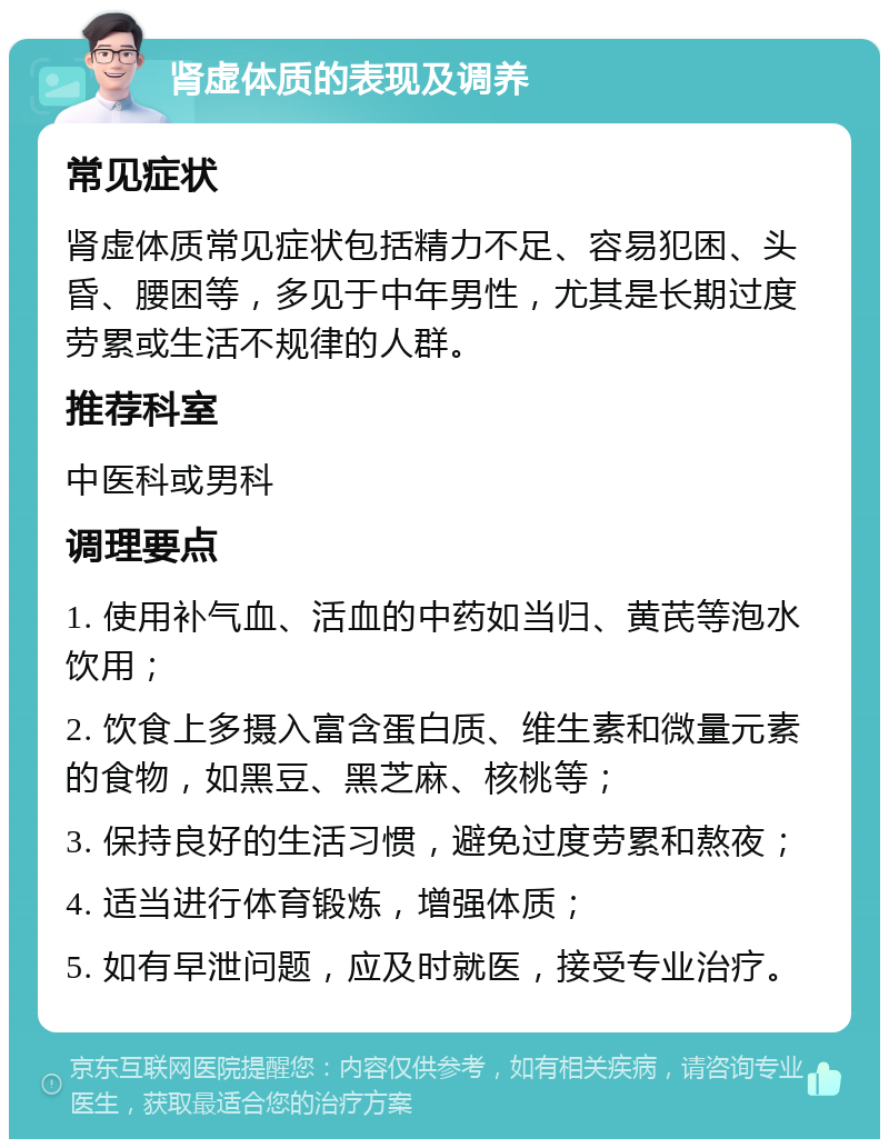 肾虚体质的表现及调养 常见症状 肾虚体质常见症状包括精力不足、容易犯困、头昏、腰困等，多见于中年男性，尤其是长期过度劳累或生活不规律的人群。 推荐科室 中医科或男科 调理要点 1. 使用补气血、活血的中药如当归、黄芪等泡水饮用； 2. 饮食上多摄入富含蛋白质、维生素和微量元素的食物，如黑豆、黑芝麻、核桃等； 3. 保持良好的生活习惯，避免过度劳累和熬夜； 4. 适当进行体育锻炼，增强体质； 5. 如有早泄问题，应及时就医，接受专业治疗。