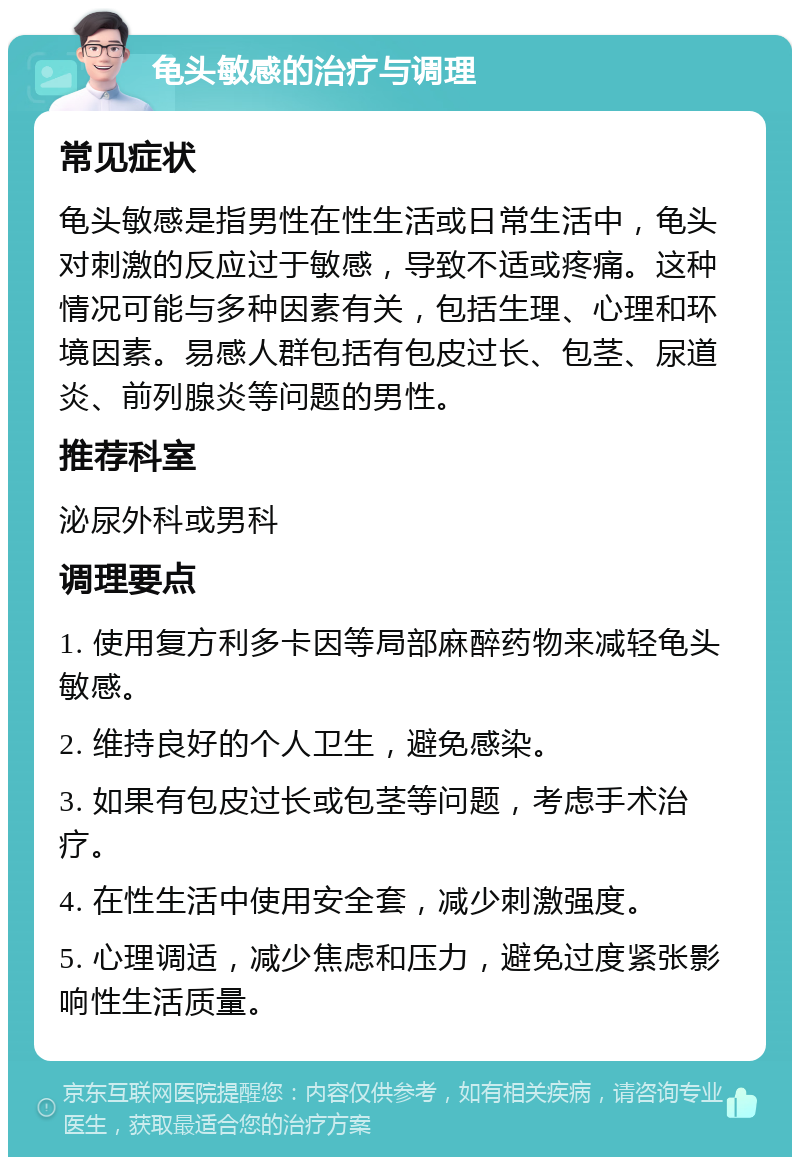 龟头敏感的治疗与调理 常见症状 龟头敏感是指男性在性生活或日常生活中，龟头对刺激的反应过于敏感，导致不适或疼痛。这种情况可能与多种因素有关，包括生理、心理和环境因素。易感人群包括有包皮过长、包茎、尿道炎、前列腺炎等问题的男性。 推荐科室 泌尿外科或男科 调理要点 1. 使用复方利多卡因等局部麻醉药物来减轻龟头敏感。 2. 维持良好的个人卫生，避免感染。 3. 如果有包皮过长或包茎等问题，考虑手术治疗。 4. 在性生活中使用安全套，减少刺激强度。 5. 心理调适，减少焦虑和压力，避免过度紧张影响性生活质量。