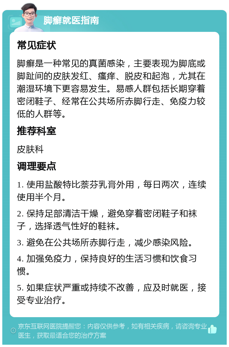 脚癣就医指南 常见症状 脚癣是一种常见的真菌感染，主要表现为脚底或脚趾间的皮肤发红、瘙痒、脱皮和起泡，尤其在潮湿环境下更容易发生。易感人群包括长期穿着密闭鞋子、经常在公共场所赤脚行走、免疫力较低的人群等。 推荐科室 皮肤科 调理要点 1. 使用盐酸特比萘芬乳膏外用，每日两次，连续使用半个月。 2. 保持足部清洁干燥，避免穿着密闭鞋子和袜子，选择透气性好的鞋袜。 3. 避免在公共场所赤脚行走，减少感染风险。 4. 加强免疫力，保持良好的生活习惯和饮食习惯。 5. 如果症状严重或持续不改善，应及时就医，接受专业治疗。