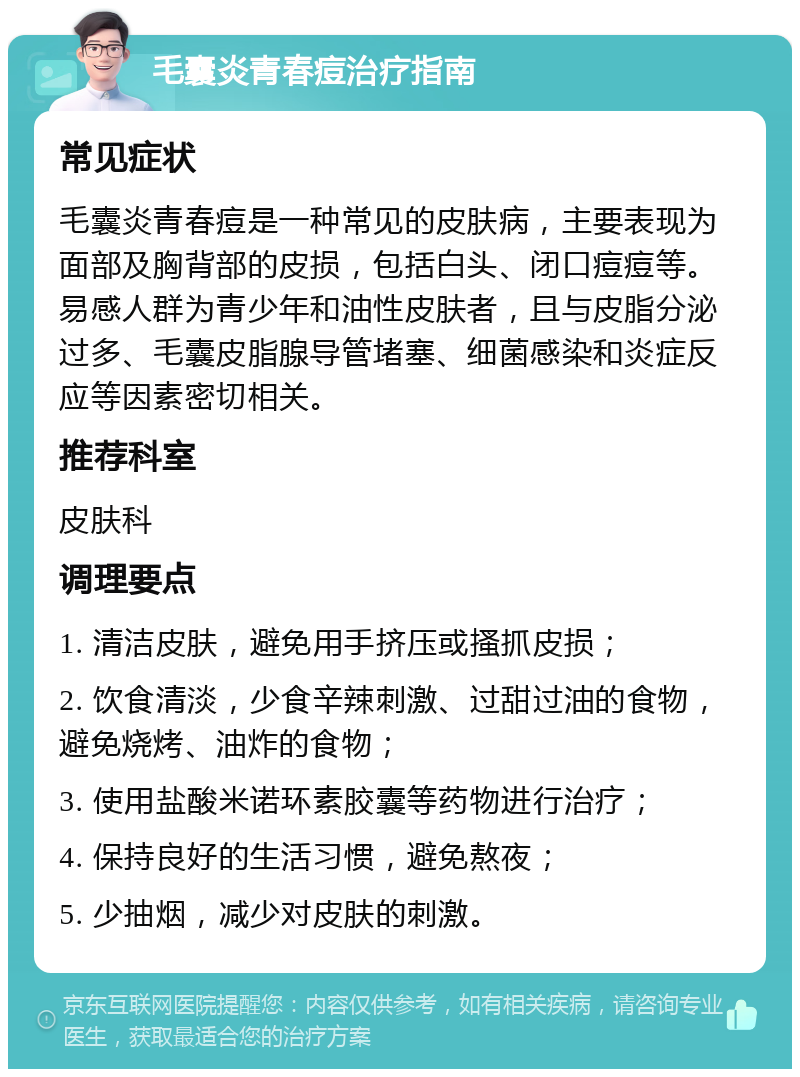 毛囊炎青春痘治疗指南 常见症状 毛囊炎青春痘是一种常见的皮肤病，主要表现为面部及胸背部的皮损，包括白头、闭口痘痘等。易感人群为青少年和油性皮肤者，且与皮脂分泌过多、毛囊皮脂腺导管堵塞、细菌感染和炎症反应等因素密切相关。 推荐科室 皮肤科 调理要点 1. 清洁皮肤，避免用手挤压或搔抓皮损； 2. 饮食清淡，少食辛辣刺激、过甜过油的食物，避免烧烤、油炸的食物； 3. 使用盐酸米诺环素胶囊等药物进行治疗； 4. 保持良好的生活习惯，避免熬夜； 5. 少抽烟，减少对皮肤的刺激。