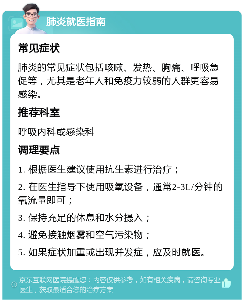 肺炎就医指南 常见症状 肺炎的常见症状包括咳嗽、发热、胸痛、呼吸急促等，尤其是老年人和免疫力较弱的人群更容易感染。 推荐科室 呼吸内科或感染科 调理要点 1. 根据医生建议使用抗生素进行治疗； 2. 在医生指导下使用吸氧设备，通常2-3L/分钟的氧流量即可； 3. 保持充足的休息和水分摄入； 4. 避免接触烟雾和空气污染物； 5. 如果症状加重或出现并发症，应及时就医。