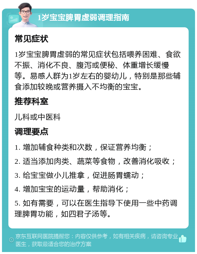 1岁宝宝脾胃虚弱调理指南 常见症状 1岁宝宝脾胃虚弱的常见症状包括喂养困难、食欲不振、消化不良、腹泻或便秘、体重增长缓慢等。易感人群为1岁左右的婴幼儿，特别是那些辅食添加较晚或营养摄入不均衡的宝宝。 推荐科室 儿科或中医科 调理要点 1. 增加辅食种类和次数，保证营养均衡； 2. 适当添加肉类、蔬菜等食物，改善消化吸收； 3. 给宝宝做小儿推拿，促进肠胃蠕动； 4. 增加宝宝的运动量，帮助消化； 5. 如有需要，可以在医生指导下使用一些中药调理脾胃功能，如四君子汤等。