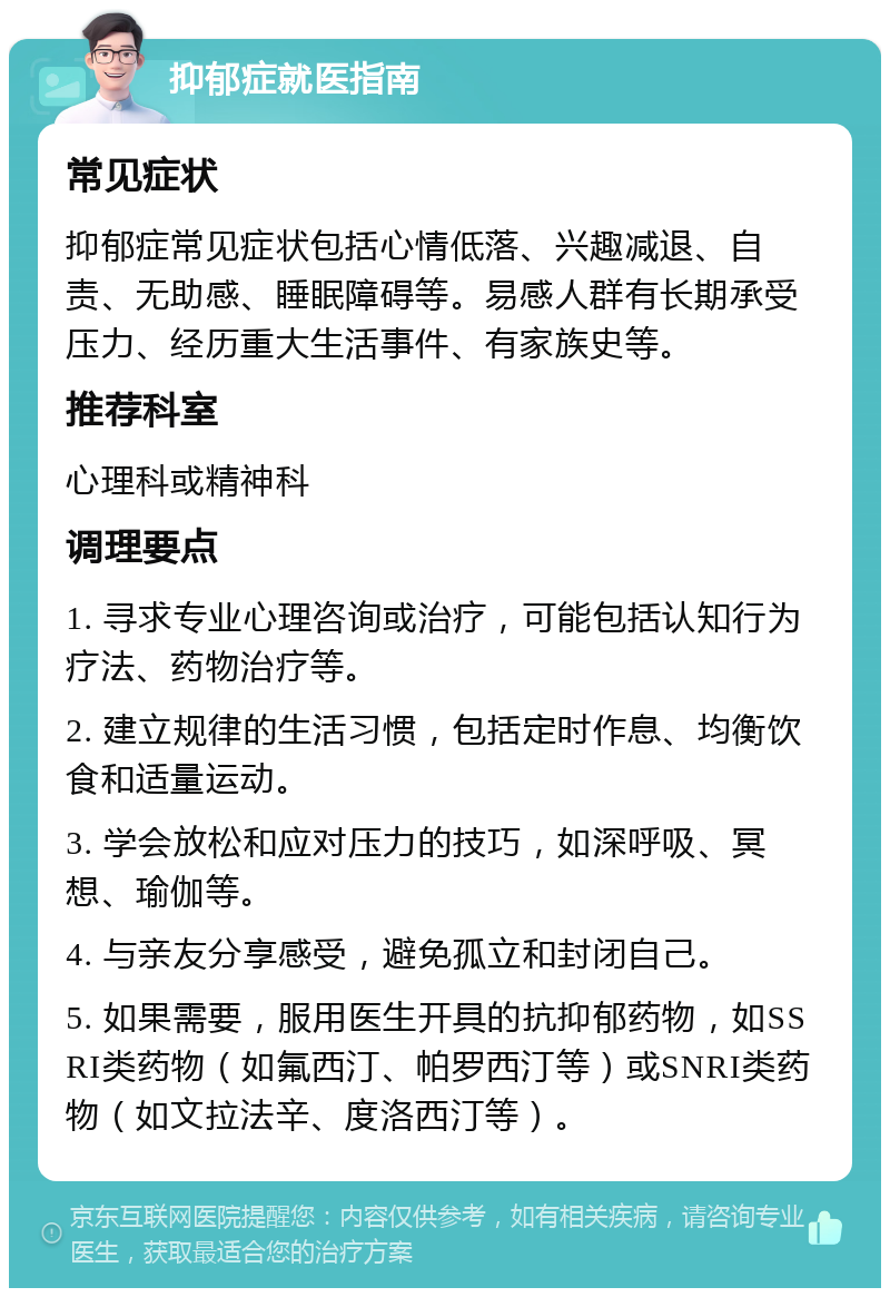 抑郁症就医指南 常见症状 抑郁症常见症状包括心情低落、兴趣减退、自责、无助感、睡眠障碍等。易感人群有长期承受压力、经历重大生活事件、有家族史等。 推荐科室 心理科或精神科 调理要点 1. 寻求专业心理咨询或治疗，可能包括认知行为疗法、药物治疗等。 2. 建立规律的生活习惯，包括定时作息、均衡饮食和适量运动。 3. 学会放松和应对压力的技巧，如深呼吸、冥想、瑜伽等。 4. 与亲友分享感受，避免孤立和封闭自己。 5. 如果需要，服用医生开具的抗抑郁药物，如SSRI类药物（如氟西汀、帕罗西汀等）或SNRI类药物（如文拉法辛、度洛西汀等）。